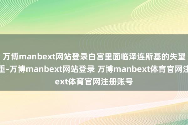 万博manbext网站登录白宫里面临泽连斯基的失望正在加重-万博manbext网站登录 万博manbext体育官网注册账号