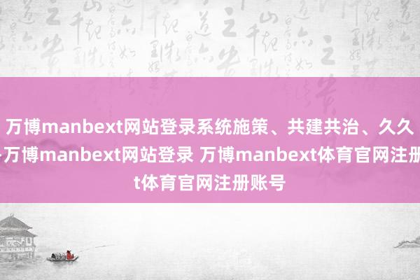 万博manbext网站登录系统施策、共建共治、久久为功-万博manbext网站登录 万博manbext体育官网注册账号