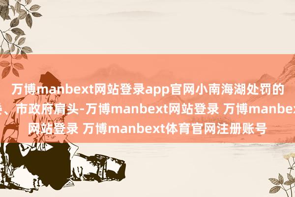 万博manbext网站登录app官网小南海湖处罚的重任落到了松滋市委、市政府肩头-万博manbext网站登录 万博manbext体育官网注册账号