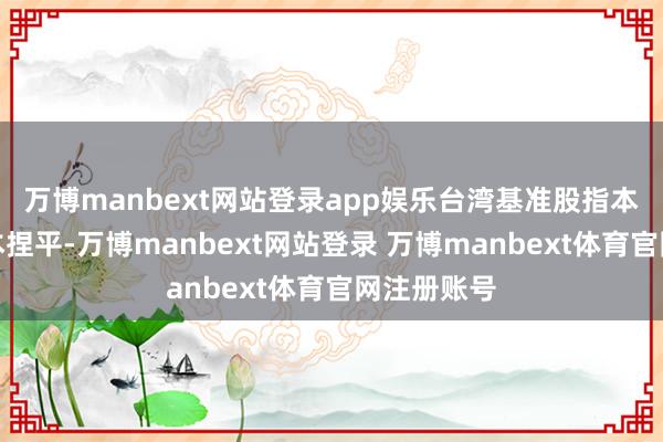 万博manbext网站登录app娱乐台湾基准股指本年以来基本捏平-万博manbext网站登录 万博manbext体育官网注册账号