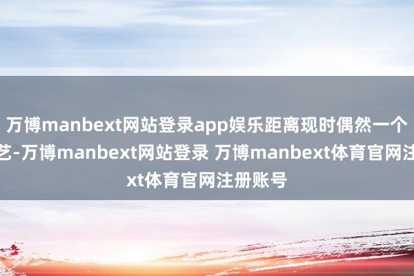 万博manbext网站登录app娱乐距离现时偶然一个月的手艺-万博manbext网站登录 万博manbext体育官网注册账号