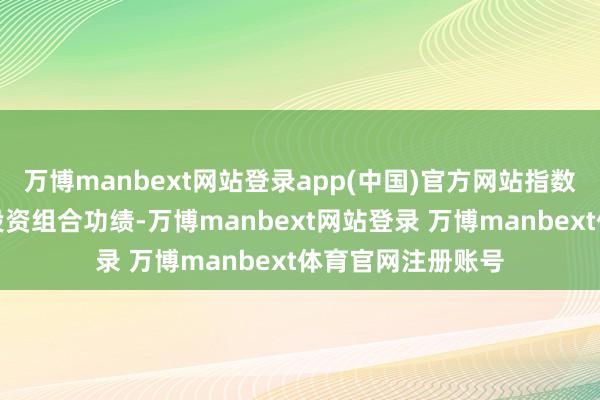 万博manbext网站登录app(中国)官方网站指数功绩不代表基金投资组合功绩-万博manbext网站登录 万博manbext体育官网注册账号