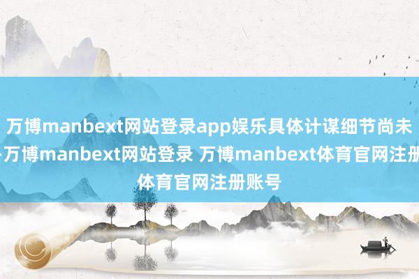 万博manbext网站登录app娱乐具体计谋细节尚未细则-万博manbext网站登录 万博manbext体育官网注册账号