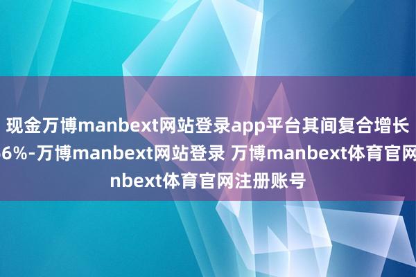 现金万博manbext网站登录app平台其间复合增长率达到166%-万博manbext网站登录 万博manbext体育官网注册账号