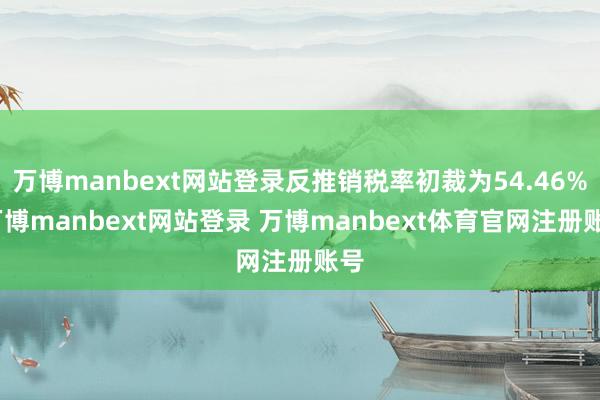万博manbext网站登录反推销税率初裁为54.46%-万博manbext网站登录 万博manbext体育官网注册账号
