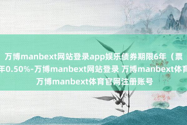 万博manbext网站登录app娱乐债券期限6年（票面利率：第一年0.50%-万博manbext网站登录 万博manbext体育官网注册账号