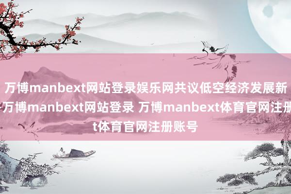 万博manbext网站登录娱乐网共议低空经济发展新旅途-万博manbext网站登录 万博manbext体育官网注册账号