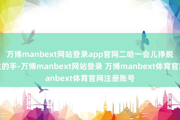 万博manbext网站登录app官网二哈一会儿挣脱了主东谈主的手-万博manbext网站登录 万博manbext体育官网注册账号