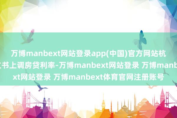 万博manbext网站登录app(中国)官方网站杭州、苏州等多个城市文书上调房贷利率-万博manbext网站登录 万博manbext体育官网注册账号