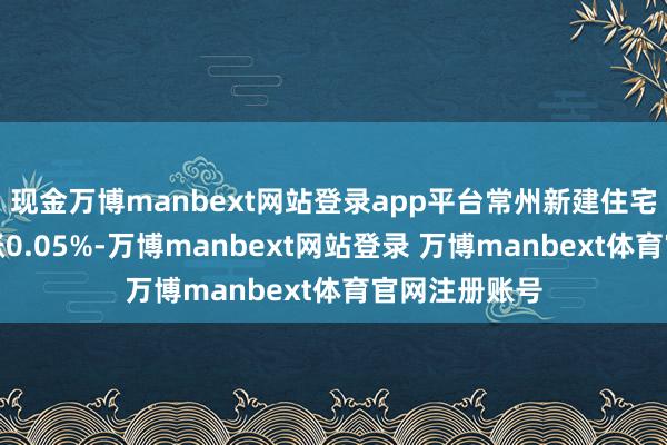 现金万博manbext网站登录app平台常州新建住宅价钱环比高涨0.05%-万博manbext网站登录 万博manbext体育官网注册账号