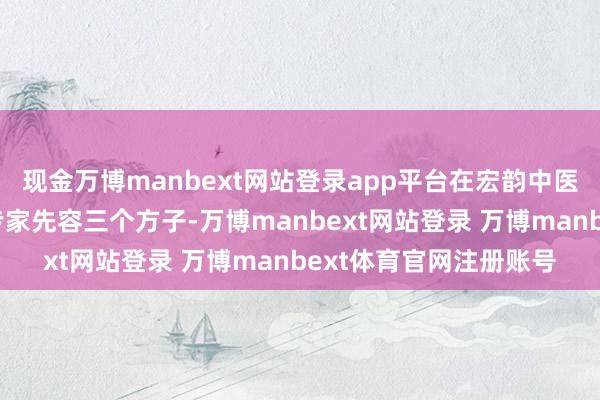 现金万博manbext网站登录app平台在宏韵中医出诊的刘友章解释给专家先容三个方子-万博manbext网站登录 万博manbext体育官网注册账号