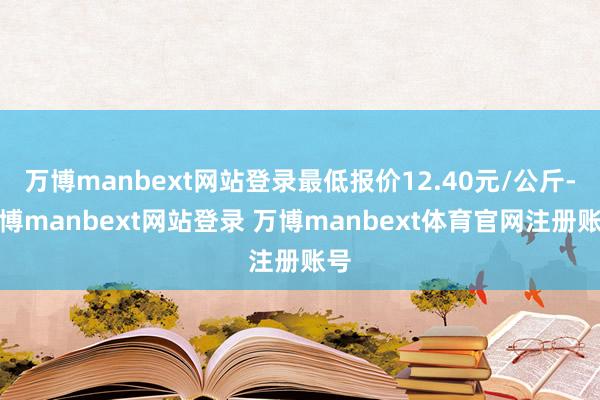 万博manbext网站登录最低报价12.40元/公斤-万博manbext网站登录 万博manbext体育官网注册账号